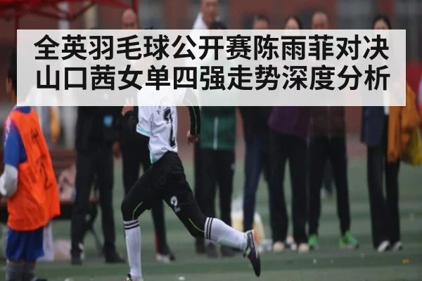 全英羽毛球公开赛陈雨菲对决山口茜女单四强走势深度分析