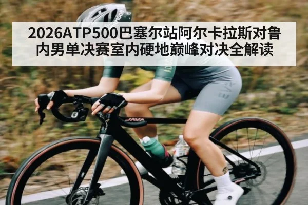 2026ATP500巴塞尔站阿尔卡拉斯对鲁内男单决赛室内硬地巅峰对决全解读